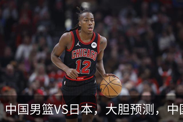 中国男篮VS日本，大胆预测，中国男篮将主场大胜，因为以下这5点