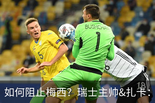 如何阻止梅西？瑞士主帅&扎卡：作为一个集体移动 尽量让他少拿球