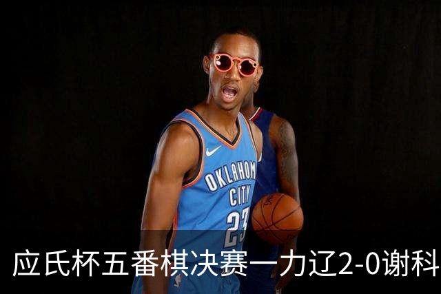 应氏杯五番棋决赛一力辽2-0谢科 率先拿到赛点