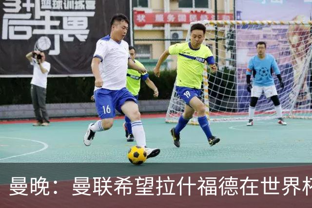 曼晚：曼联希望拉什福德在世界杯尽可能表现出色，这有助于出售他