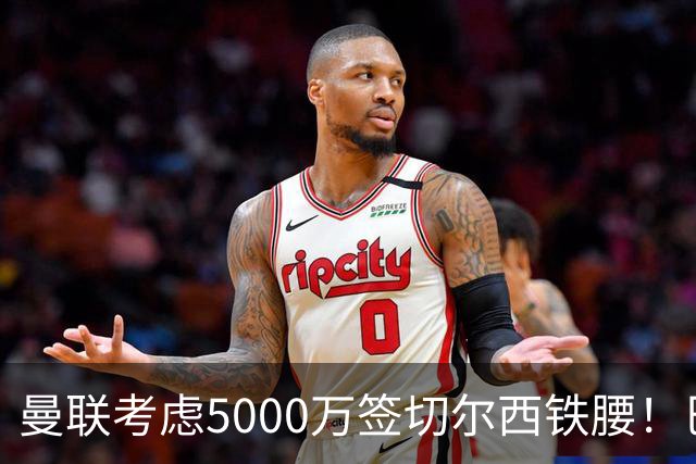 曼联考虑5000万签切尔西铁腰！巴莱巴恐亦被截胡，布莱顿给出具体要价
