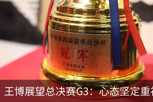 王博展望总决赛G3：心态坚定重视体能，期待更多球员挺身而出