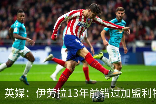 英媒：伊劳拉13年前错过加盟利物浦，他还致信感谢并解释个人决定